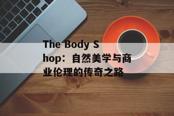 The Body Shop:自然美学与商业伦理的传奇之路-第1张图片- The Body Shop:自然美学与商业伦理的传奇之路-第1张图片-