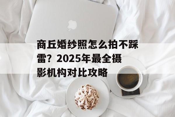 商丘婚纱照怎么拍不踩雷？2025年最全摄影机构对比攻略-第1张图片-