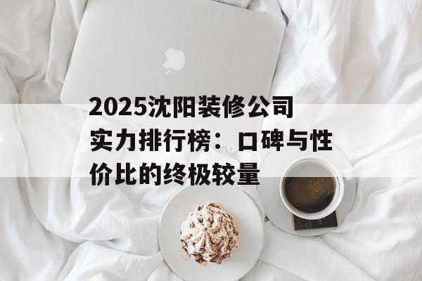 2025沈阳装修公司实力排行榜:口碑与性价比的终极较量-第1张图片- 2025沈阳装修公司实力排行榜:口碑与性价比的终极较量-第1张图片-