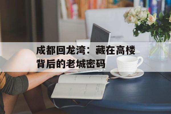 成都回龙湾：藏在高楼背后的老城密码-第1张图片-