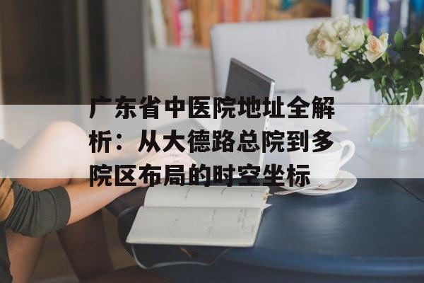 广东省中医院地址全解析:从大德路总院到多院区布局的时空坐标-第1张图片- 广东省中医院地址全解析:从大德路总院到多院区布局的时空坐标-第1张图片-