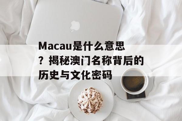 Macau是什么意思？揭秘澳门名称背后的历史与文化密码-第1张图片-