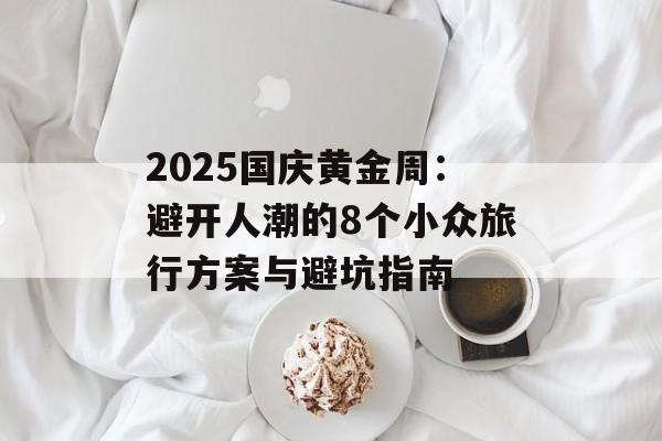 2025国庆黄金周:避开人潮的8个小众旅行方案与避坑指南-第1张图片- 2025国庆黄金周:避开人潮的8个小众旅行方案与避坑指南-第1张图片-