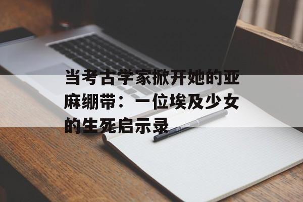 当考古学家掀开她的亚麻绷带：一位埃及少女的生死启示录-第1张图片-