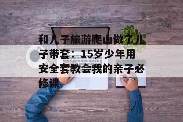 和儿子旅游爬山做了儿子带套:15岁少年用安全套教会我的亲子必修课-第1张图片- 和儿子旅游爬山做了儿子带套:15岁少年用安全套教会我的亲子必修课-第1张图片-
