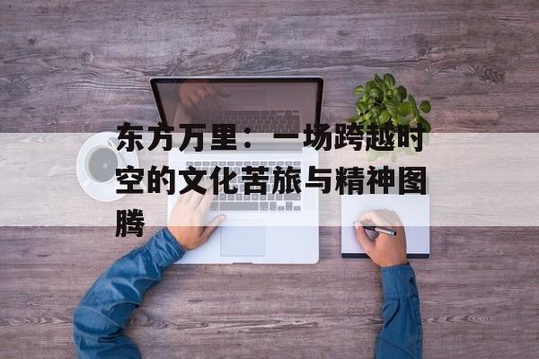 东方万里：一场跨越时空的文化苦旅与精神图腾-第1张图片-