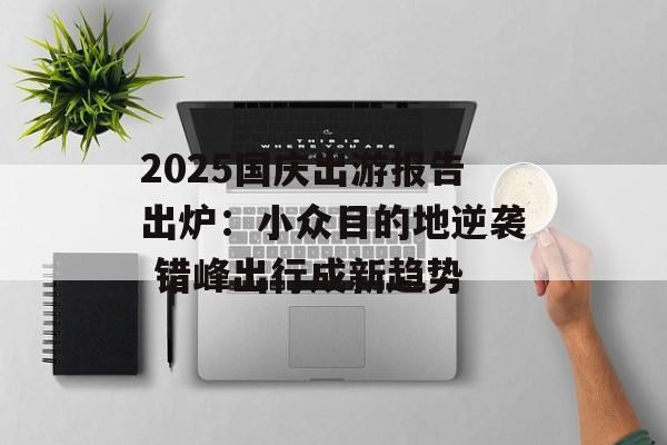 2025国庆出游报告出炉:小众目的地逆袭 错峰出行成新趋势-第1张图片- 2025国庆出游报告出炉:小众目的地逆袭 错峰出行成新趋势-第1张图片-