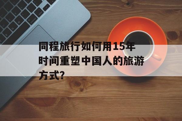 同程旅行如何用15年时间重塑中国人的旅游方式？-第1张图片-
