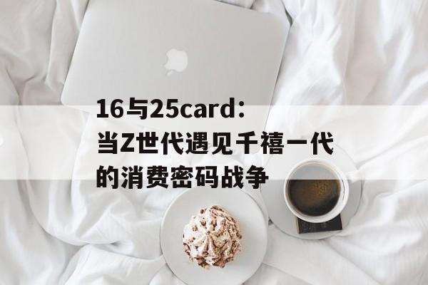 16与25card:当Z世代遇见千禧一代的消费密码战争-第1张图片- 16与25card:当Z世代遇见千禧一代的消费密码战争-第1张图片-
