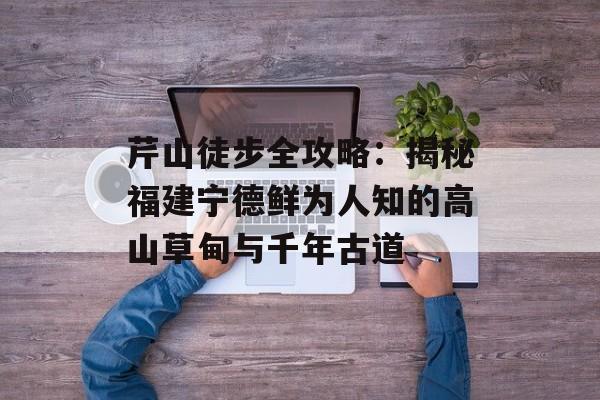 芹山徒步全攻略：揭秘福建宁德鲜为人知的高山草甸与千年古道-第1张图片-