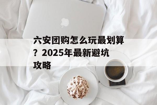 六安团购怎么玩最划算？2025年最新避坑攻略-第1张图片-