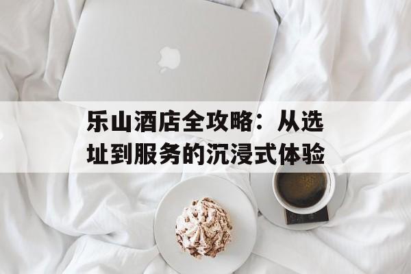 乐山酒店全攻略:从选址到服务的沉浸式体验-第1张图片- 乐山酒店全攻略:从选址到服务的沉浸式体验-第1张图片-