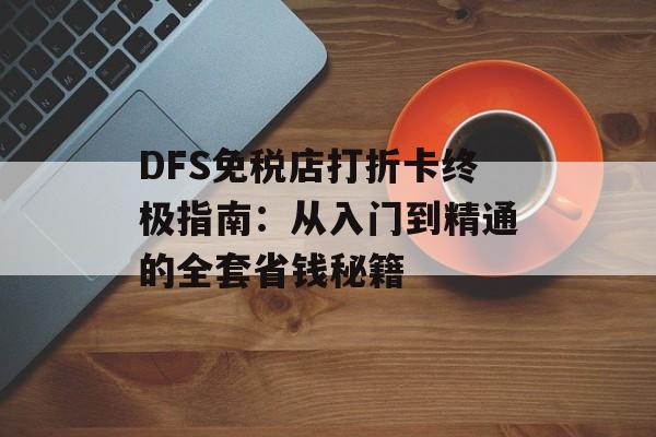 DFS免税店打折卡终极指南：从入门到精通的全套省钱秘籍-第1张图片-