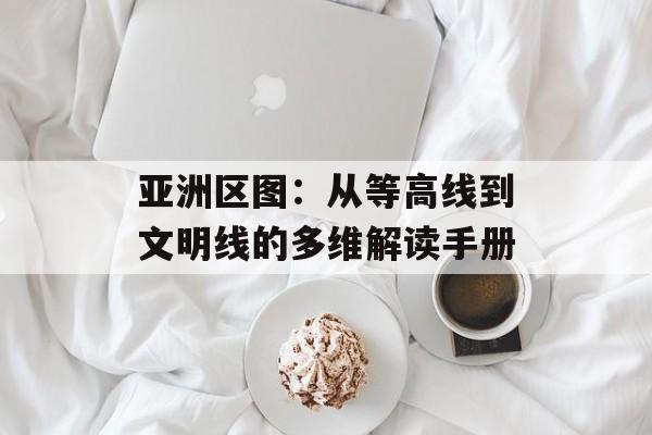 亚洲区图:从等高线到文明线的多维解读手册-第1张图片- 亚洲区图:从等高线到文明线的多维解读手册-第1张图片-