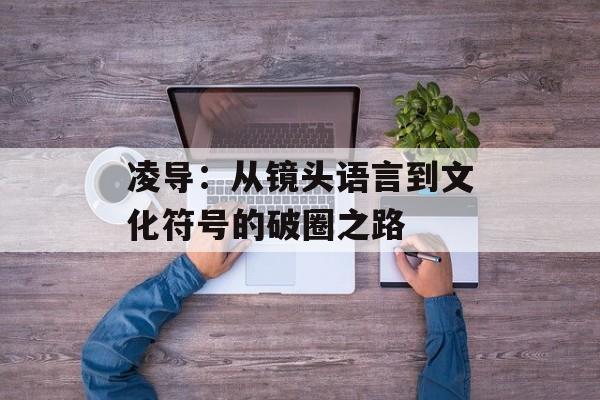 凌导:从镜头语言到文化符号的破圈之路-第1张图片- 凌导:从镜头语言到文化符号的破圈之路-第1张图片-