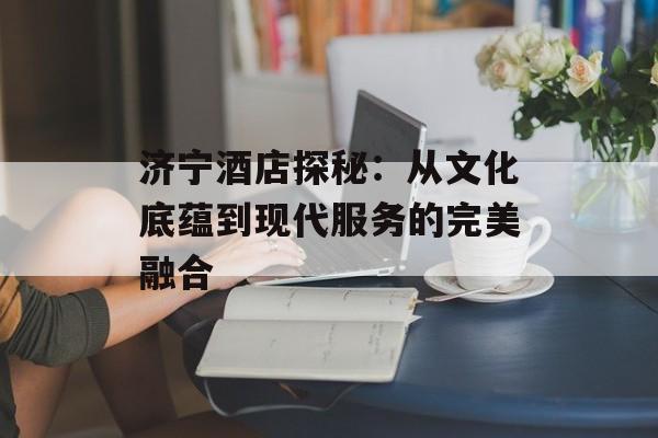 济宁酒店探秘:从文化底蕴到现代服务的完美融合-第1张图片- 济宁酒店探秘:从文化底蕴到现代服务的完美融合-第1张图片-