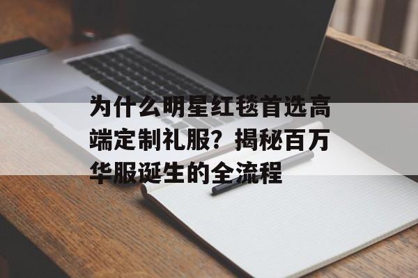 为什么明星红毯首选高端定制礼服？揭秘百万华服诞生的全流程-第1张图片-