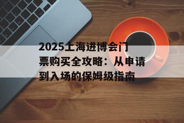 2025上海进博会门票购买全攻略:从申请到入场的保姆级指南-第1张图片- 2025上海进博会门票购买全攻略:从申请到入场的保姆级指南-第1张图片-