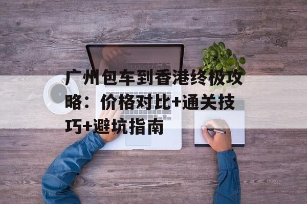 广州包车到香港终极攻略：价格对比+通关技巧+避坑指南-第1张图片-