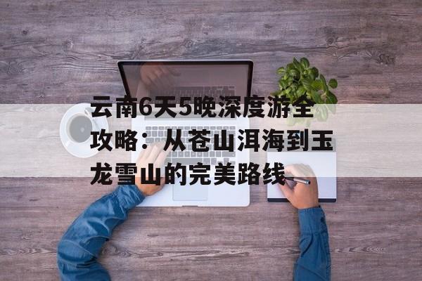 云南6天5晚深度游全攻略：从苍山洱海到玉龙雪山的完美路线-第1张图片-