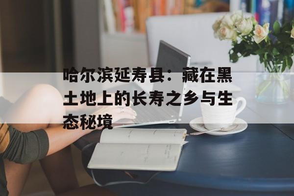 哈尔滨延寿县：藏在黑土地上的长寿之乡与生态秘境-第1张图片-