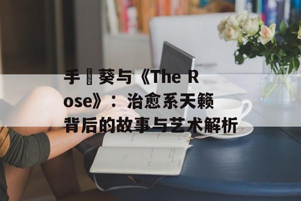 手嶌葵与《The Rose》：治愈系天籁背后的故事与艺术解析-第1张图片-