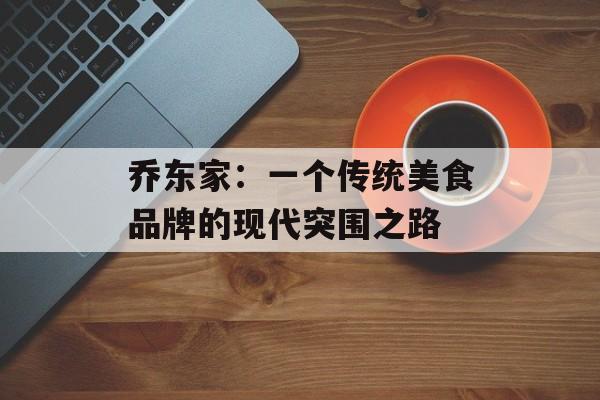 乔东家：一个传统美食品牌的现代突围之路-第1张图片-
