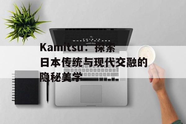 Kamitsu:探索日本传统与现代交融的隐秘美学-第1张图片- Kamitsu:探索日本传统与现代交融的隐秘美学-第1张图片-