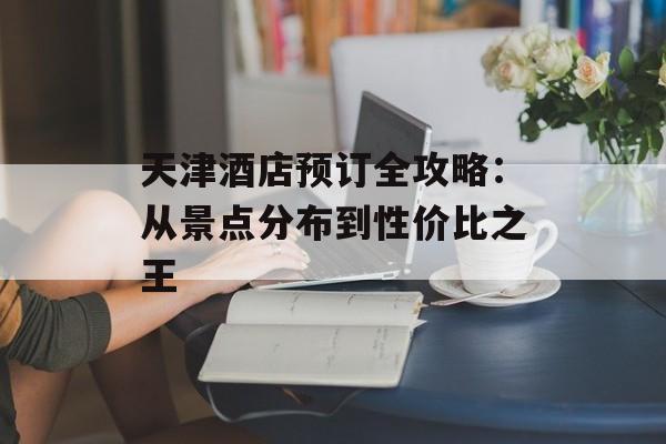 天津酒店预订全攻略：从景点分布到性价比之王-第1张图片-