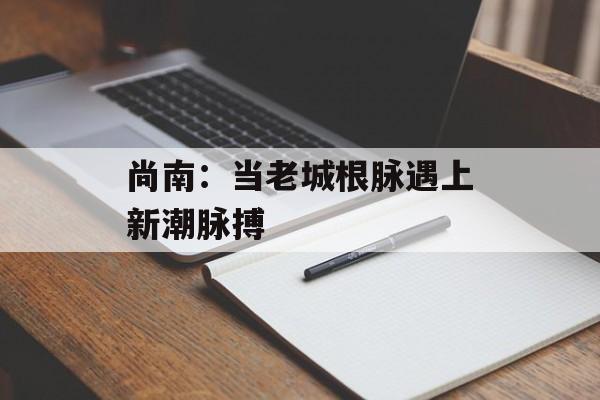 尚南:当老城根脉遇上新潮脉搏-第1张图片- 尚南:当老城根脉遇上新潮脉搏-第1张图片-