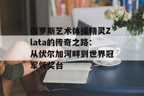 俄罗斯艺术体操精灵Zlata的传奇之路:从伏尔加河畔到世界冠军领奖台-第1张图片- 俄罗斯艺术体操精灵Zlata的传奇之路:从伏尔加河畔到世界冠军领奖台-第1张图片-
