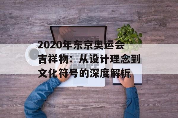 2020年东京奥运会吉祥物：从设计理念到文化符号的深度解析-第1张图片-