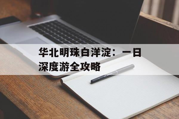 华北明珠白洋淀：一日深度游全攻略-第1张图片-