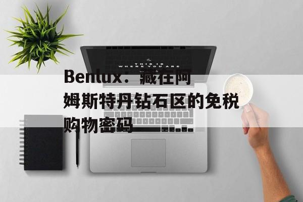 Benlux:藏在阿姆斯特丹钻石区的免税购物密码-第1张图片- Benlux:藏在阿姆斯特丹钻石区的免税购物密码-第1张图片-