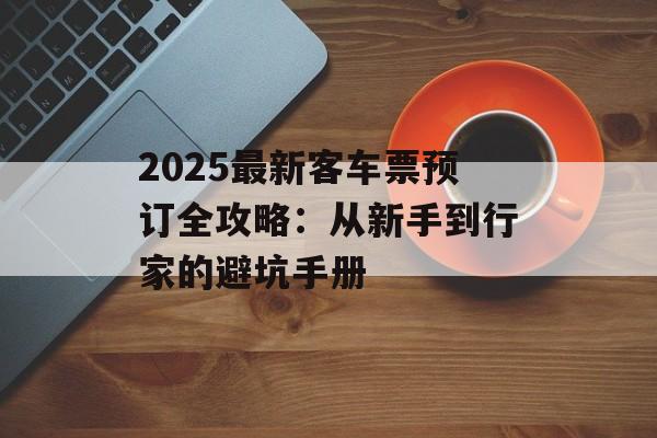 2025最新客车票预订全攻略：从新手到行家的避坑手册-第1张图片-