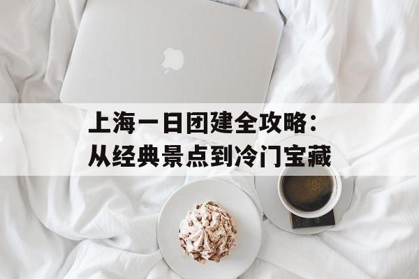 上海一日团建全攻略：从经典景点到冷门宝藏-第1张图片-