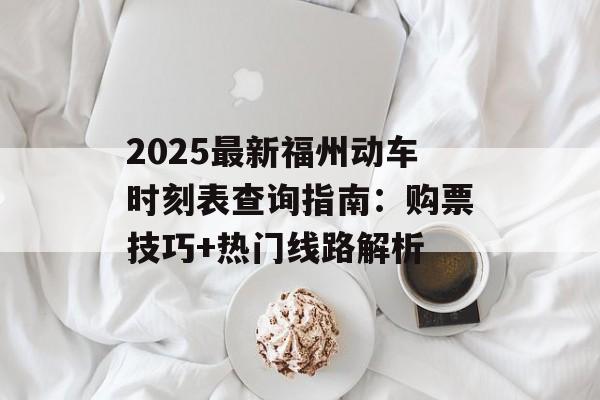 2025最新福州动车时刻表查询指南：购票技巧+热门线路解析-第1张图片-