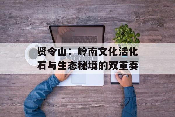 贤令山：岭南文化活化石与生态秘境的双重奏-第1张图片-