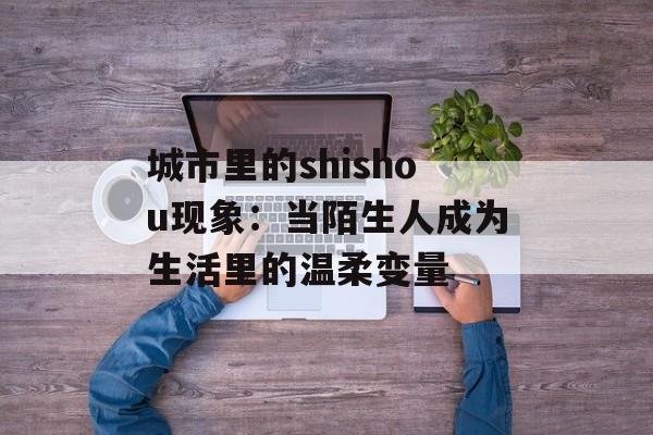 城市里的shishou现象:当陌生人成为生活里的温柔变量-第1张图片- 城市里的shishou现象:当陌生人成为生活里的温柔变量-第1张图片-