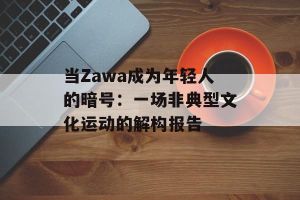 当Zawa成为年轻人的暗号:一场非典型文化运动的解构报告-第1张图片- 当Zawa成为年轻人的暗号:一场非典型文化运动的解构报告-第1张图片-