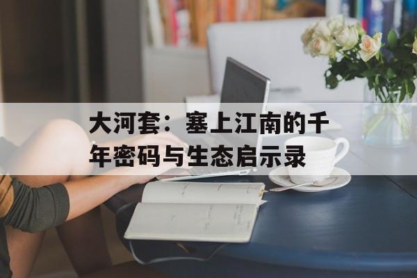 大河套：塞上江南的千年密码与生态启示录-第1张图片-
