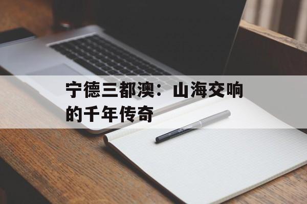宁德三都澳：山海交响的千年传奇-第1张图片-