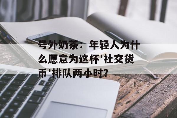 号外奶茶:年轻人为什么愿意为这杯'社交货币'排队两小时?-第1张图片- 号外奶茶:年轻人为什么愿意为这杯'社交货币'排队两小时?-第1张图片-