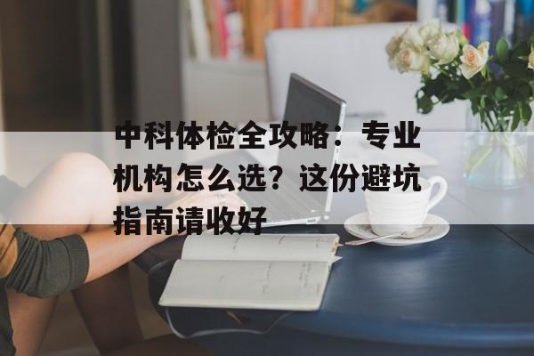 中科体检全攻略：专业机构怎么选？这份避坑指南请收好-第1张图片-