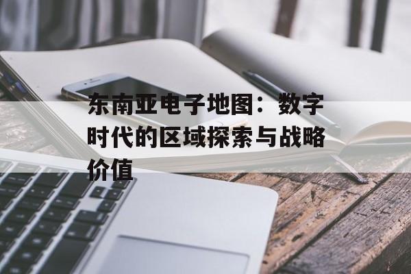东南亚电子地图:数字时代的区域探索与战略价值-第1张图片- 东南亚电子地图:数字时代的区域探索与战略价值-第1张图片-