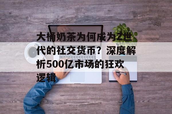 大桶奶茶为何成为Z世代的社交货币?深度解析500亿市场的狂欢逻辑-第1张图片- 大桶奶茶为何成为Z世代的社交货币?深度解析500亿市场的狂欢逻辑-第1张图片-