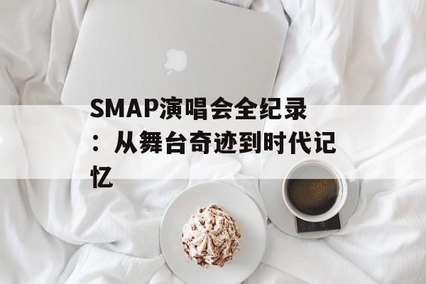 SMAP演唱会全纪录：从舞台奇迹到时代记忆-第1张图片-