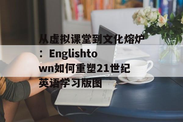 从虚拟课堂到文化熔炉：Englishtown如何重塑21世纪英语学习版图-第1张图片-