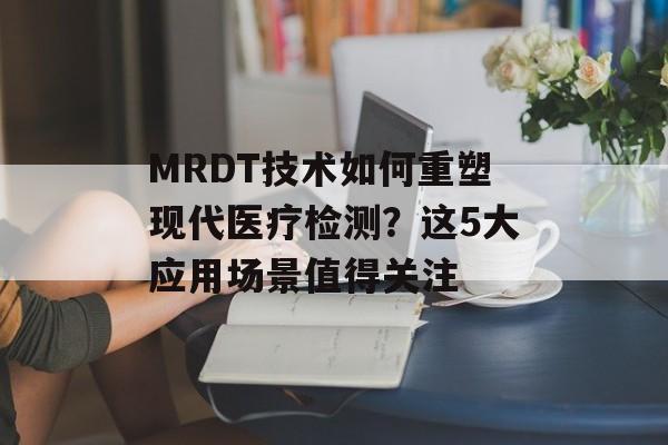 MRDT技术如何重塑现代医疗检测?这5大应用场景值得关注-第1张图片- MRDT技术如何重塑现代医疗检测?这5大应用场景值得关注-第1张图片-