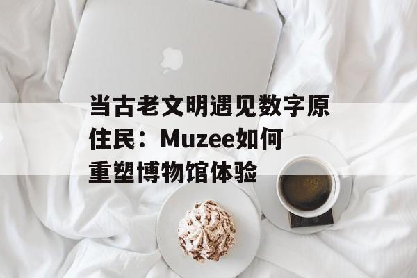 当古老文明遇见数字原住民：Muzee如何重塑博物馆体验-第1张图片-